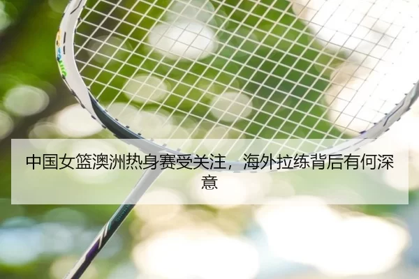 中国女篮澳洲热身赛受关注，海外拉练背后有何深意